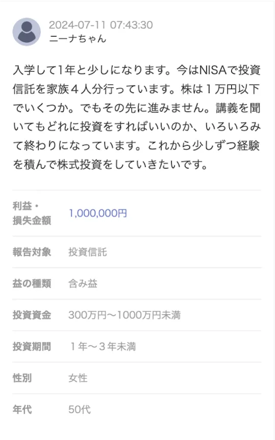 ニーナちゃんさんの報告 入学して1年と少しになります。今はNISAで投資信託を家族4人分行っています。株は1万円以下でいくつか。でもその先に進みません。講義を聞いてもどれに投資をすればいいのか、いろいろみて終わりになっています。これから少しずつ経験を積んで株式投資をしていきたいです。 利益・損失金額：1,000,000円/報告対象：投資信託/益の種類：含み益/投資金額：300万円〜1000万円未満/投資期間：1年〜3年未満/性別：女性/年代：50代