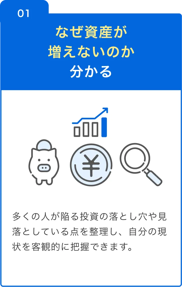 01 なぜ資産が増えないのか分かる 多くの人が陥る投資の落とし穴や見落としている点を整理し、自分の現状を客観的に把握できます。