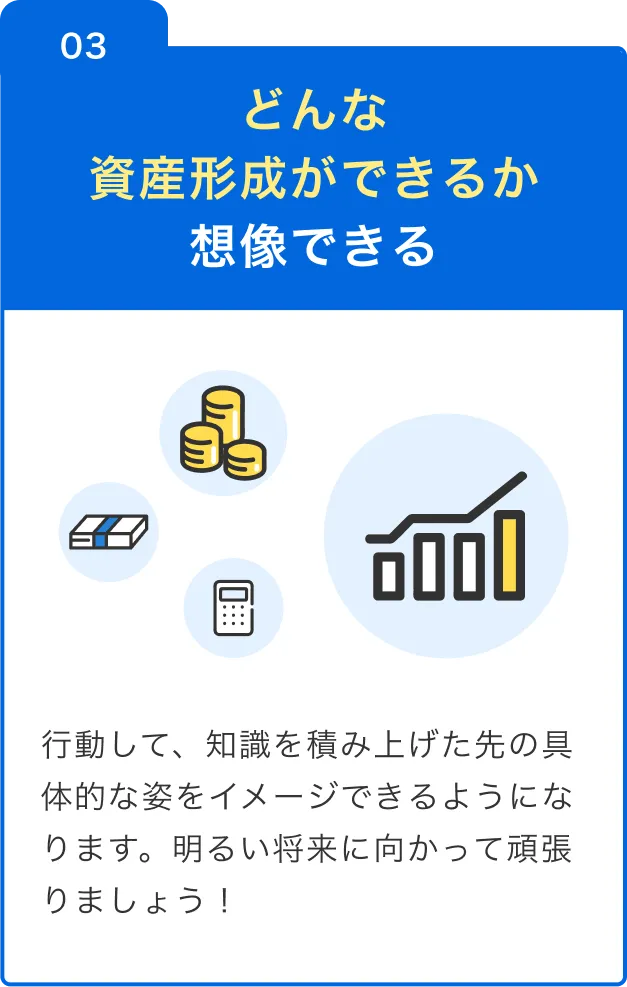 03 どんな資産形成ができるか想像できる 行動して、知識を積み上げた先の具体的な姿をイメージできるようになります。明るい将来に向かって頑張りましょう！