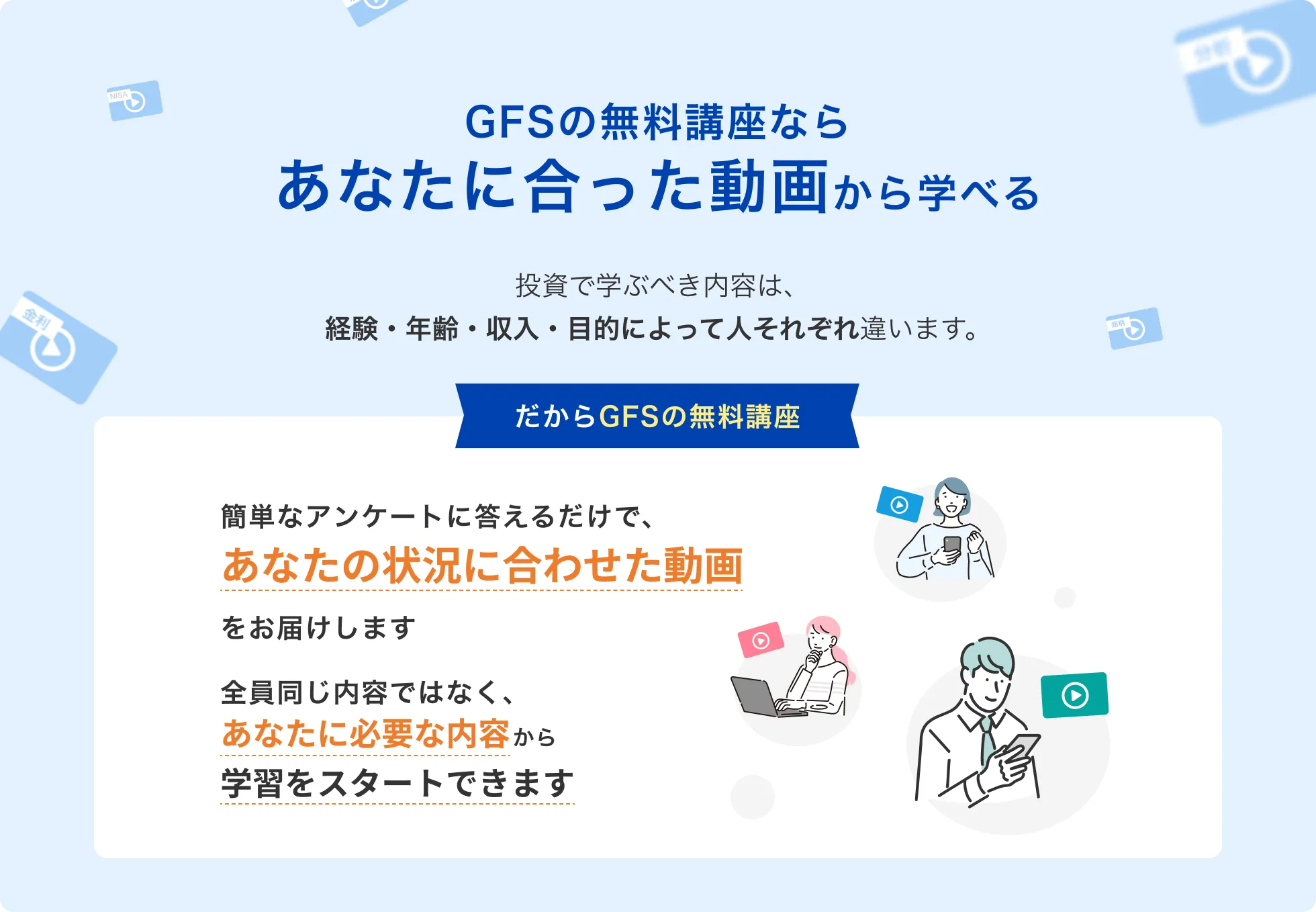GFSの無料講座ならあなたに合った動画から学べる 投資で学ぶべき内容は、経験・年齢・収入・目的によって人それぞれ違います。 だからGFSの無料講座 簡単なアンケートに答えるだけで、あなたの状況に合わせた動画をお届けします 全員同じ内容ではなく、あなたに必要な内容から学習をスタートできます