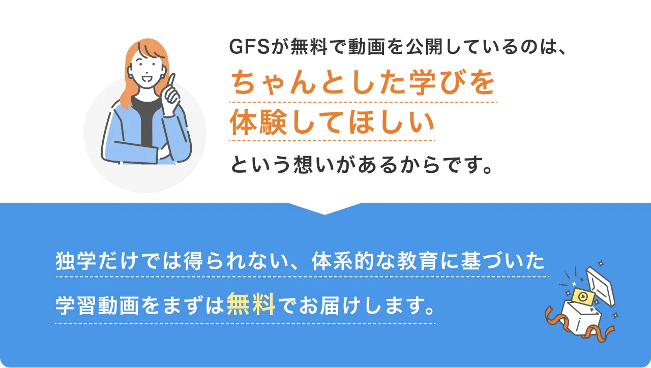 GFSが無料で動画を公開しているのは、ちゃんとした学びを体験してほしいという想いがあるからです。独学だけでは得られない、体系的な教育に基づいた学習動画をまずは無料でお届けします。