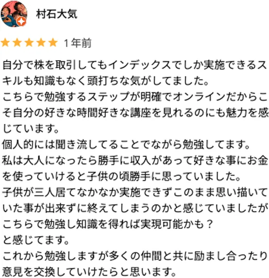 村石大気 1年前 自分で株を取引してもインデックスでしか実施できるスキルも知識もなく頭打ちな気がしてました。 こちらで勉強するステップが明確でオンラインだからこそ自分の好きな時間好きな講座を見れるのにも魅力を感じています。 個人的には聞き流してることでながら勉強してます。 私は大人になったら勝手に収入があって好きな事にお金を使っていけると子供の頃勝手に思っていました。 子供が三人居てなかなか実施できずこのまま思い描いていた事が出来ずに終えてしまうのかと感じていましたがこちらで勉強し知識を得れば実現可能かも？ と感じてます。 これから勉強しますが多くの仲間と共に励まし合ったり意見を交換していけたらと思います。