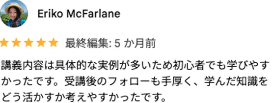 Eriko McFarlane 最終編集：5か月前 講義内容は具体的な実例が多いため初心者でも学びやすかったです。受講後のフォローも手厚く、学んだ知識をどう活かすか考えやすかったです。