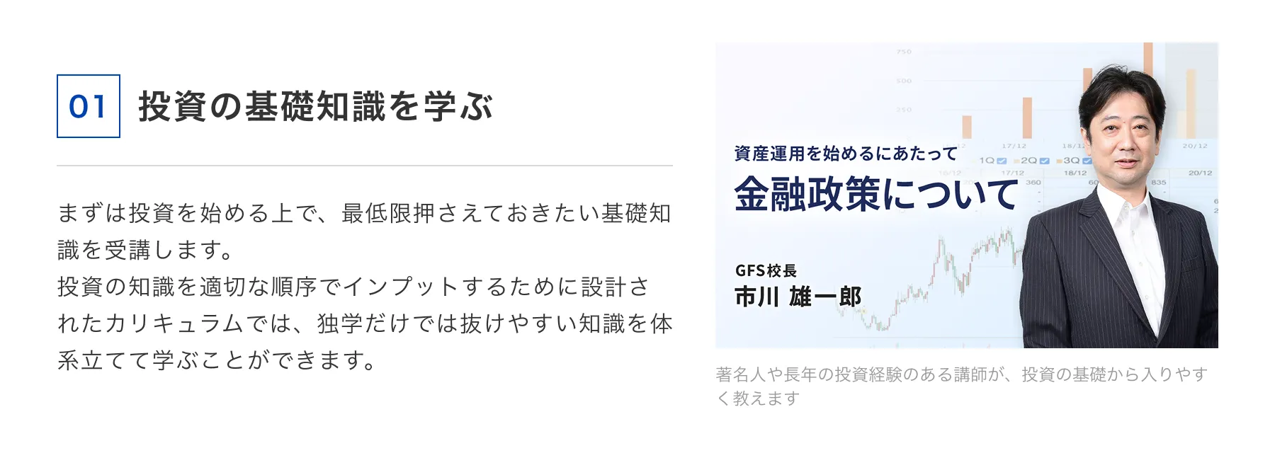 01 投資の基礎知識を学ぶ まずは投資を始める上で、最低限押さえておきたい基礎知識を受講します。投資の知識を適切な順序でインプットするために設計されたカリキュラムでは、独学だけでは抜けやすい知識を体系立てて学ぶことができます。 著名人や長年の投資経験のある講師が、投資の基礎から入りやすく教えます