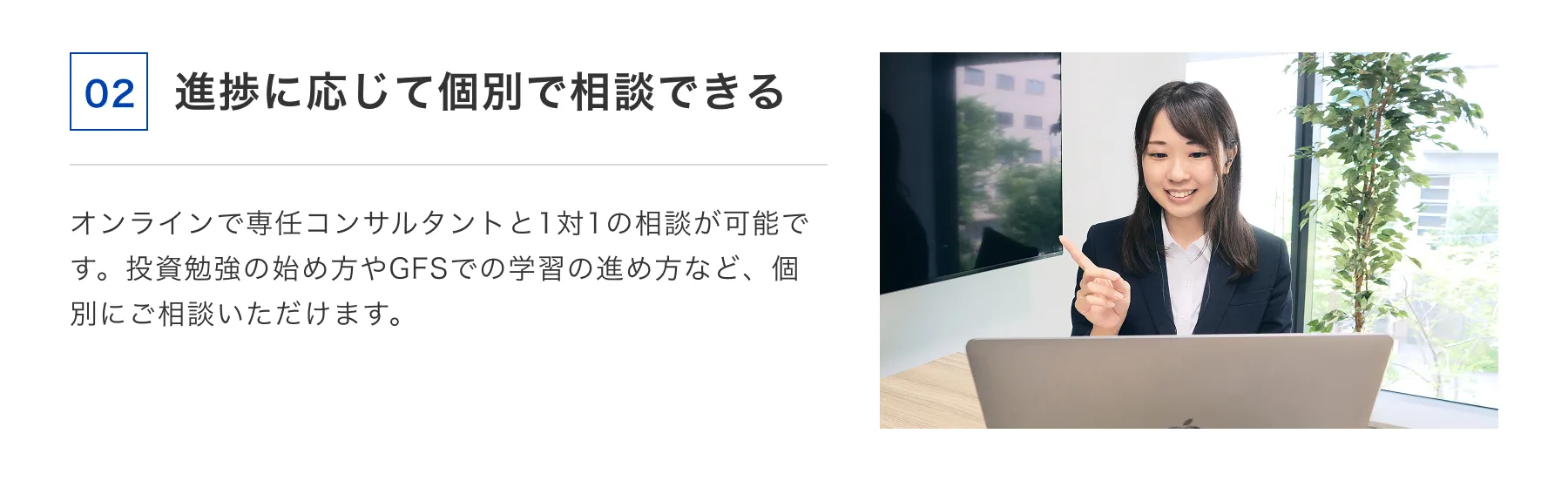 02 進捗に応じて個別で相談できる オンラインで専任コンサルタントと1対1の相談が可能です。投資勉強の始め方やGFSでの学習の進め方など、個別にご相談いただけます。