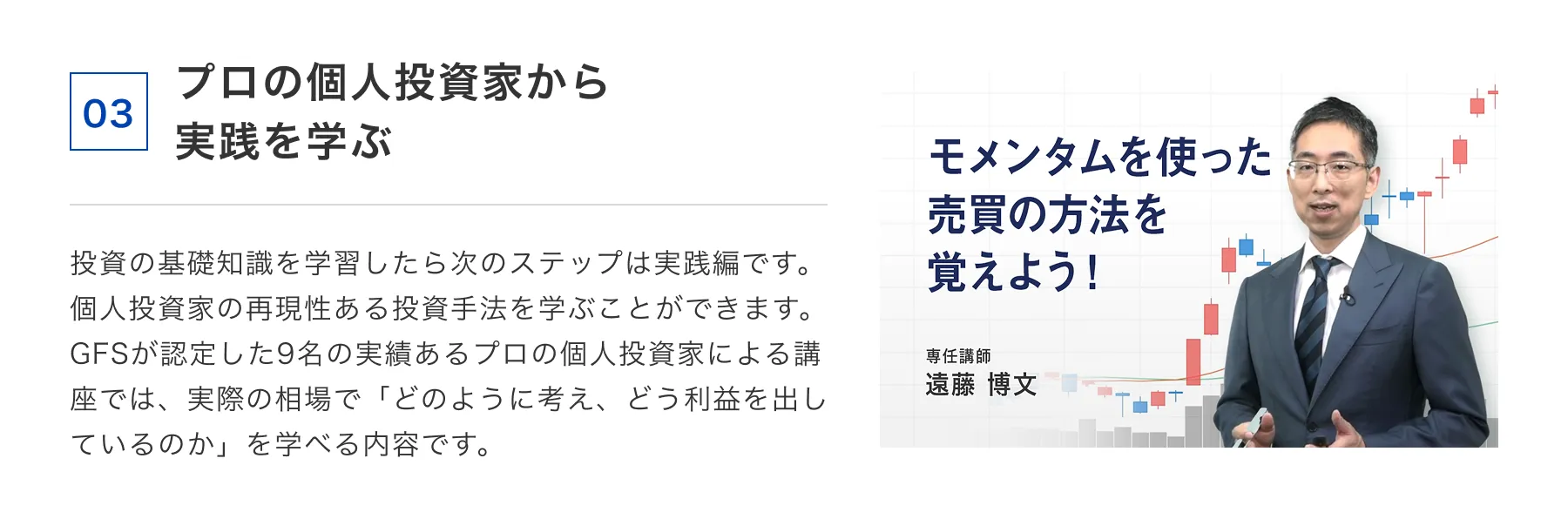 03 プロの個人投資家から実践を学ぶ 投資の基礎知識を学習したら次のステップは実践編です。個人投資家の再現性ある投資手法を学ぶことができます。GFSが認定した9名の実績あるプロの個人投資家による講座では、実際の相場で「どのように考え、どう利益を出しているのか」を学べる内容です。