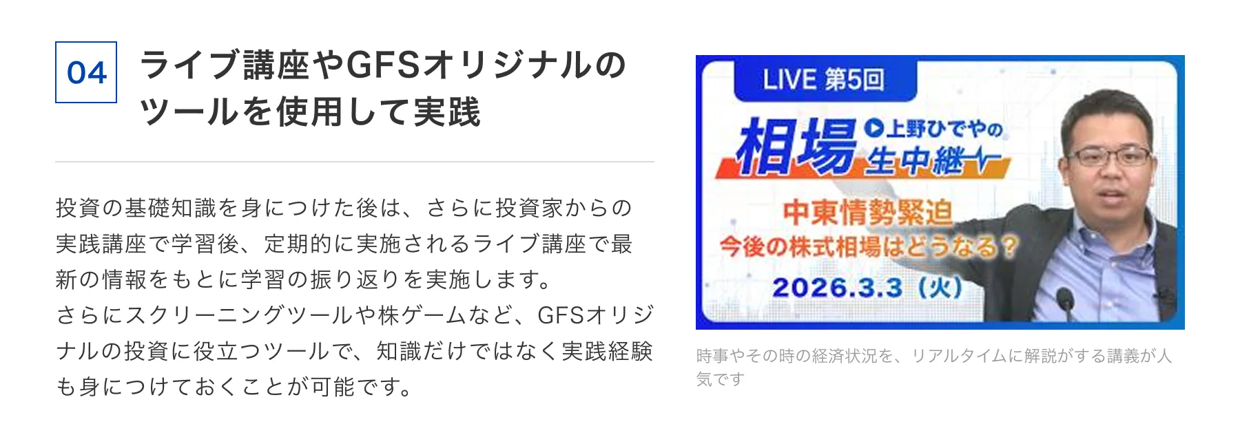 04 ライブ講座やGFSオリジナルのツールを使用して実践 投資の基礎知識を身につけた後は、さらに投資家からの実践講座で学習後、定期的に実施されるライブ講座で最新の情報をもとに学習の振り返りを実施します。さらにスクリーニングツールや株ゲームなど、GFSオリジナルの投資に役立つツールで、知識だけではなく実践経験も身につけておくことが可能です。 時事やその時の経済状況を、リアルタイムに解説がする講義が人気です
